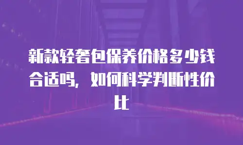 新款轻奢包保养价格多少钱合适吗，如何科学判断性价比