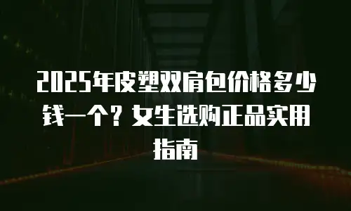 2025年皮塑双肩包价格多少钱一个？女生选购正品实用指南