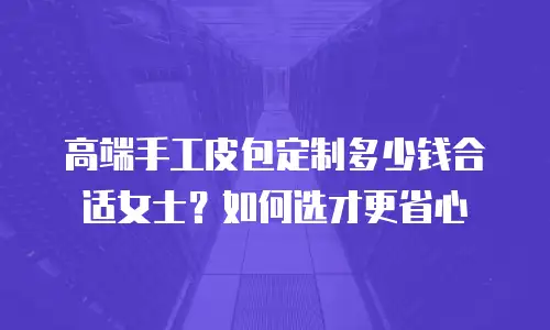 高端手工皮包定制多少钱合适女士？如何选才更省心