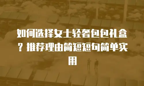 如何选择女士轻奢包包礼盒？推荐理由简短短句简单实用