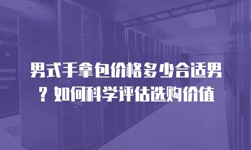 男式手拿包价格多少合适男？如何科学评估选购价值