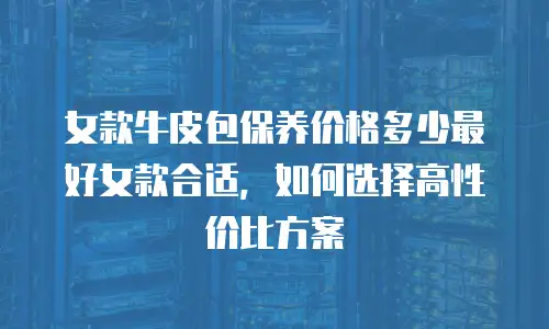 女款牛皮包保养价格多少最好女款合适，如何选择高性价比方案