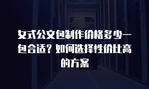 女式公文包制作价格多少一包合适？如何选择性价比高的方案