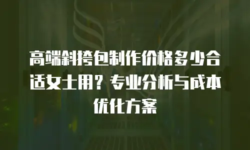 高端斜挎包制作价格多少合适女士用？专业分析与成本优化方案