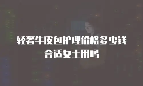 轻奢牛皮包护理价格多少钱合适女士用吗
