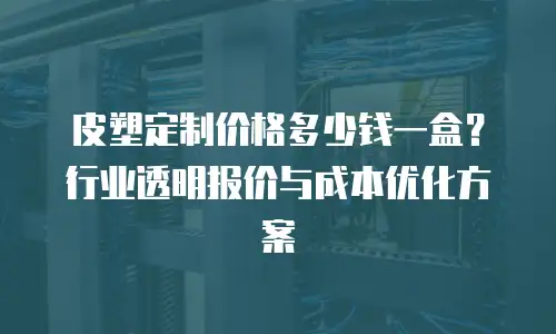 皮塑定制价格多少钱一盒？行业透明报价与成本优化方案
