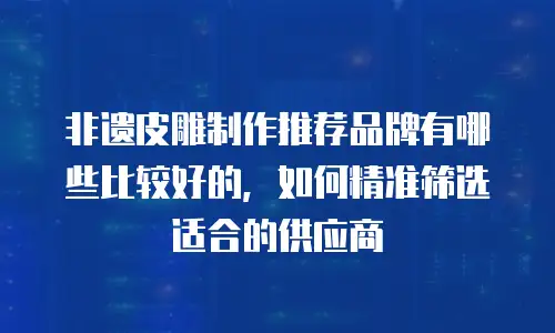 非遗皮雕制作推荐品牌有哪些比较好的，如何精准筛选适合的供应商