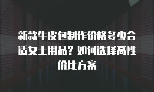 新款牛皮包制作价格多少合适女士用品？如何选择高性价比方案