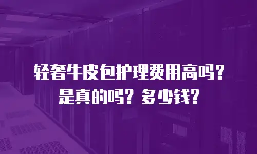 轻奢牛皮包护理费用高吗？是真的吗？多少钱？