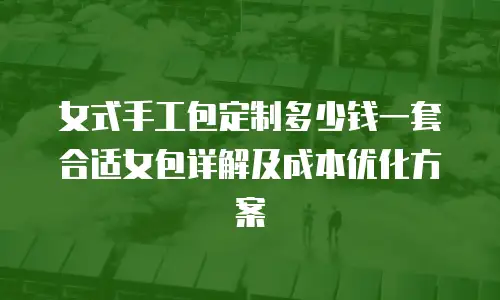 女式手工包定制多少钱一套合适女包详解及成本优化方案