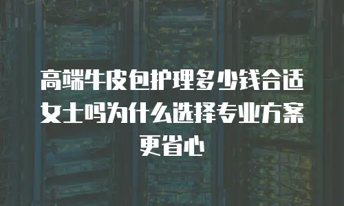 高端牛皮包护理多少钱合适女士吗为什么选择专业方案更省心