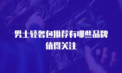 男士轻奢包推荐有哪些品牌值得关注
