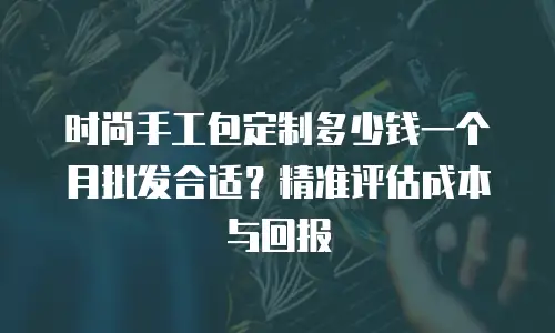 时尚手工包定制多少钱一个月批发合适？精准评估成本与回报