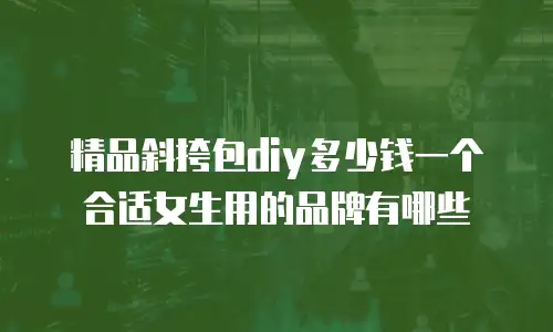精品斜挎包diy多少钱一个合适女生用的品牌有哪些