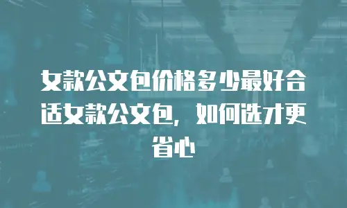 女款公文包价格多少最好合适女款公文包，如何选才更省心