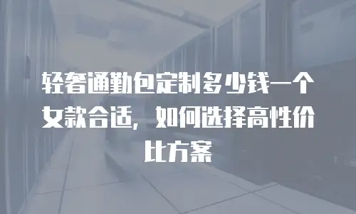轻奢通勤包定制多少钱一个女款合适，如何选择高性价比方案