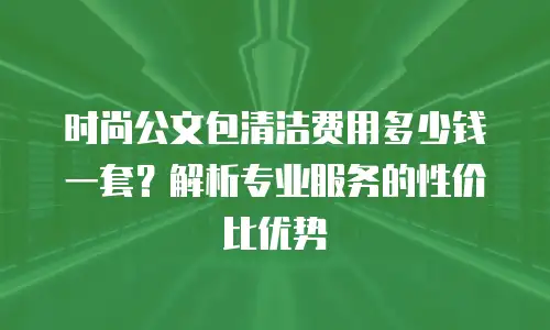 时尚公文包清洁费用多少钱一套？解析专业服务的性价比优势