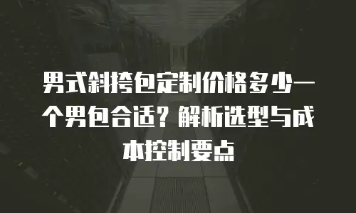 男式斜挎包定制价格多少一个男包合适？解析选型与成本控制要点