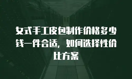 女式手工皮包制作价格多少钱一件合适，如何选择性价比方案