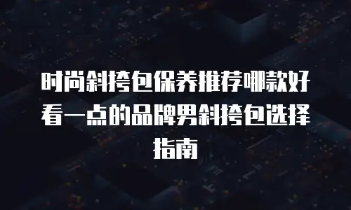 时尚斜挎包保养推荐哪款好看一点的品牌男斜挎包选择指南