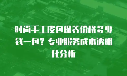 时尚手工皮包保养价格多少钱一包？专业服务成本透明化分析
