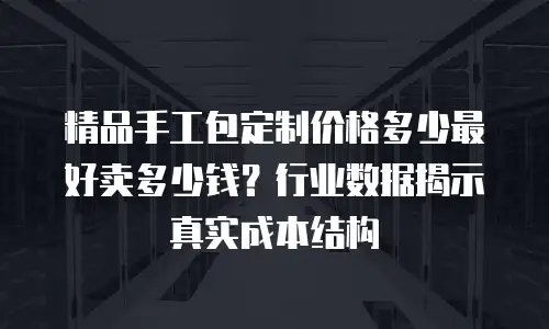 精品手工包定制价格多少最好卖多少钱？行业数据揭示真实成本结构