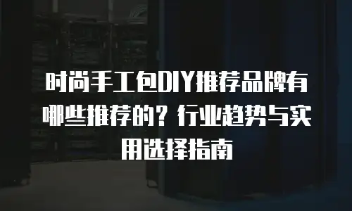 时尚手工包DIY推荐品牌有哪些推荐的？行业趋势与实用选择指南