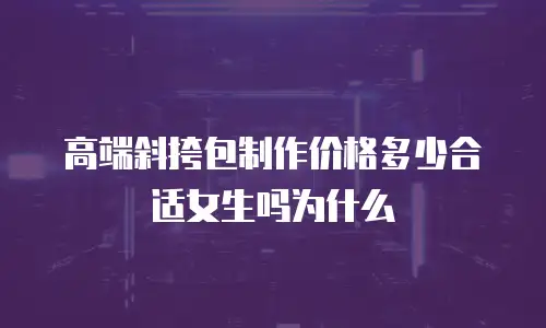 高端斜挎包制作价格多少合适女生吗为什么