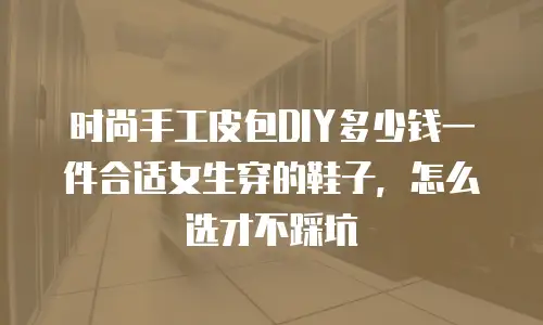 时尚手工皮包DIY多少钱一件合适女生穿的鞋子，怎么选才不踩坑