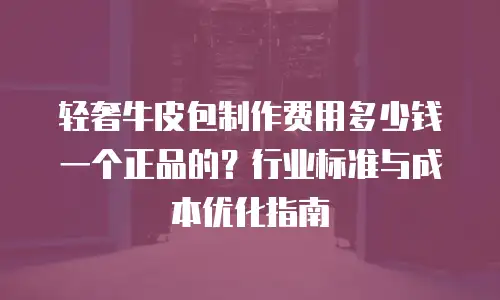 轻奢牛皮包制作费用多少钱一个正品的？行业标准与成本优化指南