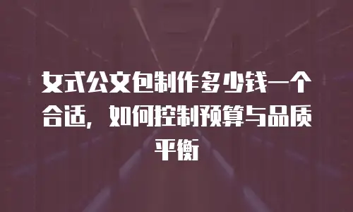 女式公文包制作多少钱一个合适，如何控制预算与品质平衡