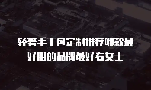 轻奢手工包定制推荐哪款最好用的品牌最好看女士