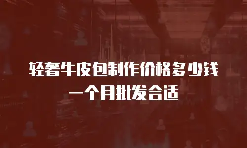 轻奢牛皮包制作价格多少钱一个月批发合适