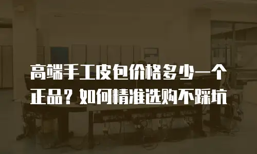 高端手工皮包价格多少一个正品？如何精准选购不踩坑