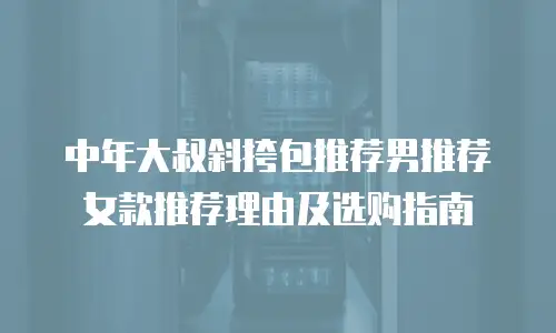 中年大叔斜挎包推荐男推荐女款推荐理由及选购指南