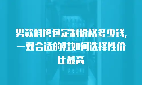 男款斜挎包定制价格多少钱，一双合适的鞋如何选择性价比最高