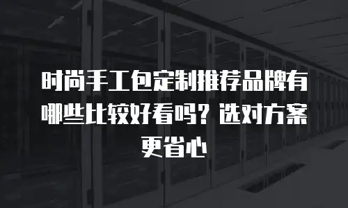 时尚手工包定制推荐品牌有哪些比较好看吗？选对方案更省心
