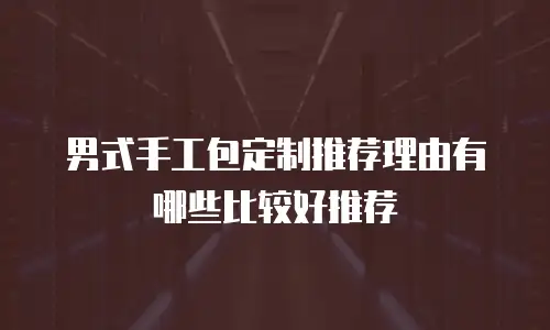 男式手工包定制推荐理由有哪些比较好推荐