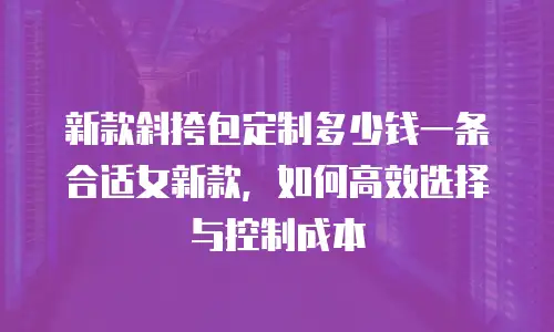 新款斜挎包定制多少钱一条合适女新款，如何高效选择与控制成本