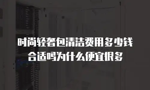 时尚轻奢包清洁费用多少钱合适吗为什么便宜很多