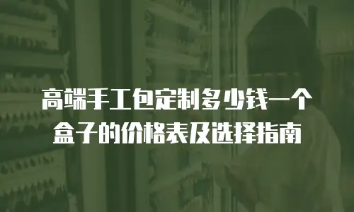 高端手工包定制多少钱一个盒子的价格表及选择指南