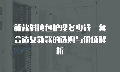 新款斜挎包护理多少钱一套合适女新款的选购与价值解析