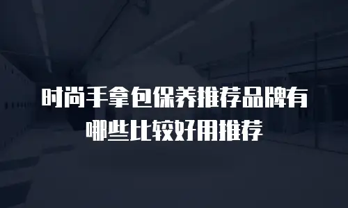 时尚手拿包保养推荐品牌有哪些比较好用推荐