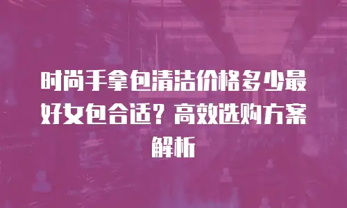 时尚手拿包清洁价格多少最好女包合适？高效选购方案解析