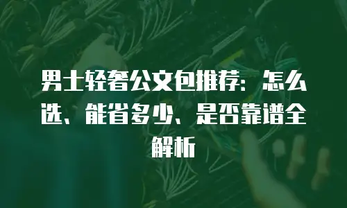 男士轻奢公文包推荐：怎么选、能省多少、是否靠谱全解析