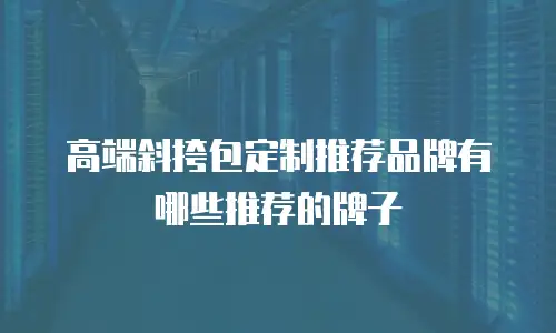 高端斜挎包定制推荐品牌有哪些推荐的牌子