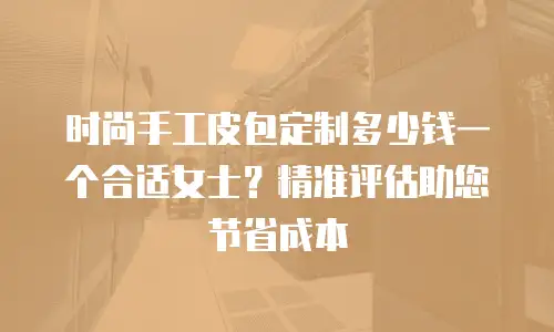 时尚手工皮包定制多少钱一个合适女士？精准评估助您节省成本