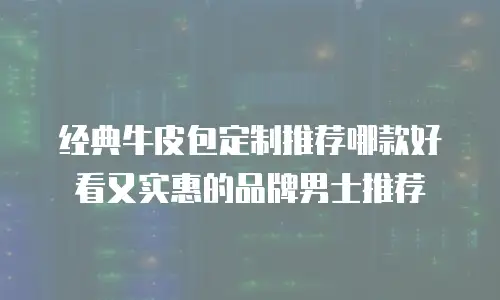 经典牛皮包定制推荐哪款好看又实惠的品牌男士推荐