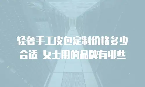 轻奢手工皮包定制价格多少合适 女士用的品牌有哪些