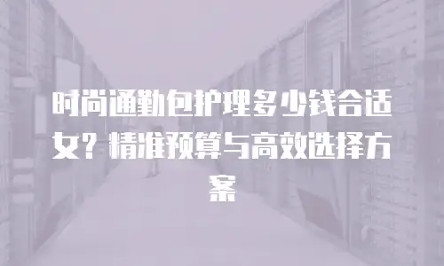 时尚通勤包护理多少钱合适女？精准预算与高效选择方案